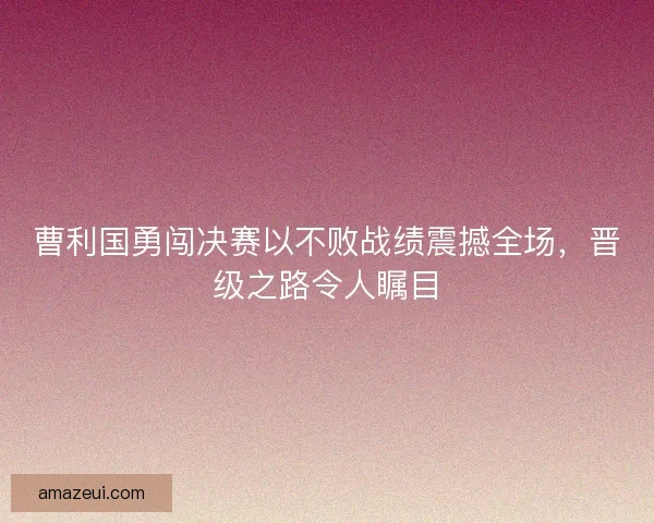 曹利国勇闯决赛以不败战绩震撼全场，晋级之路令人瞩目