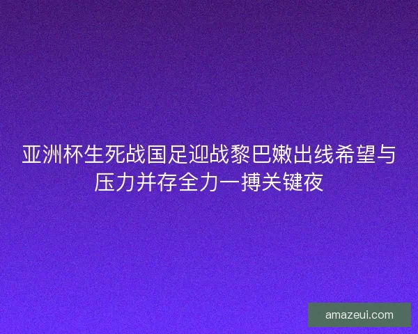 亚洲杯生死战国足迎战黎巴嫩出线希望与压力并存全力一搏关键夜