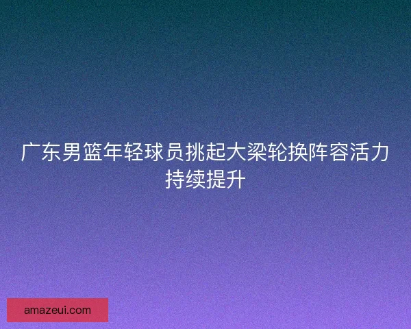 广东男篮年轻球员挑起大梁轮换阵容活力持续提升