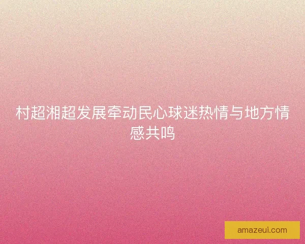 村超湘超发展牵动民心球迷热情与地方情感共鸣