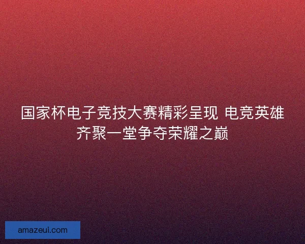 国家杯电子竞技大赛精彩呈现 电竞英雄齐聚一堂争夺荣耀之巅