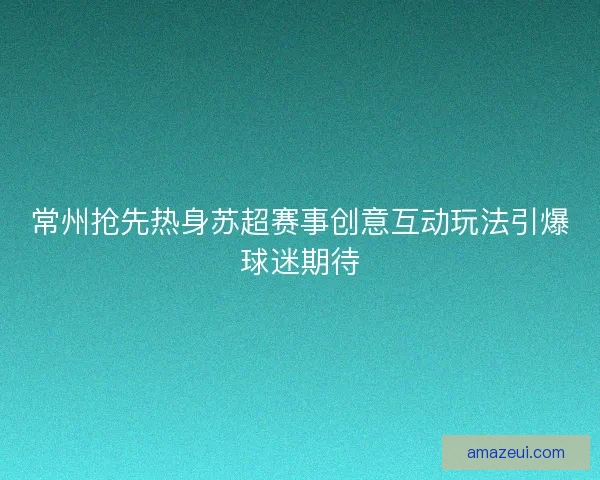 常州抢先热身苏超赛事创意互动玩法引爆球迷期待
