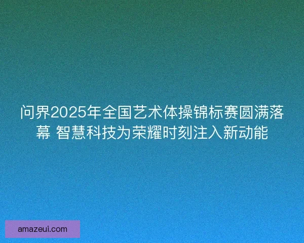 问界2025年全国艺术体操锦标赛圆满落幕 智慧科技为荣耀时刻注入新动能