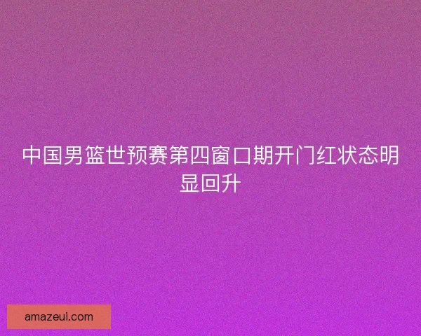 中国男篮世预赛第四窗口期开门红状态明显回升