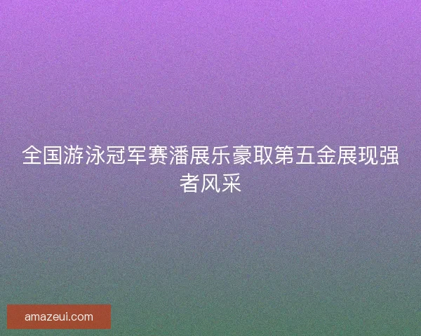 全国游泳冠军赛潘展乐豪取第五金展现强者风采