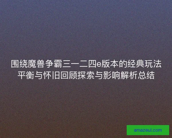 围绕魔兽争霸三一二四e版本的经典玩法平衡与怀旧回顾探索与影响解析总结
