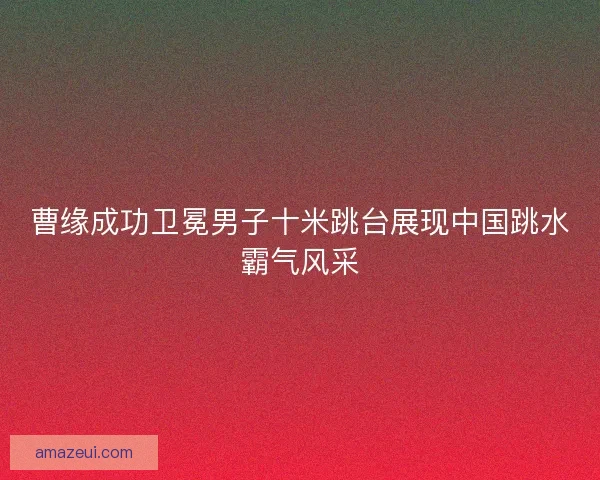 曹缘成功卫冕男子十米跳台展现中国跳水霸气风采