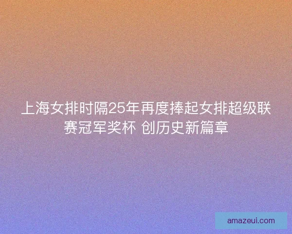 上海女排时隔25年再度捧起女排超级联赛冠军奖杯 创历史新篇章