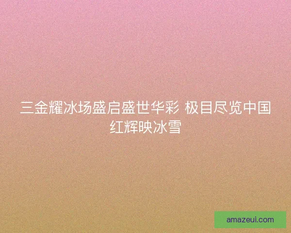 三金耀冰场盛启盛世华彩 极目尽览中国红辉映冰雪