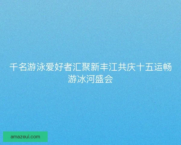 千名游泳爱好者汇聚新丰江共庆十五运畅游冰河盛会 千名游泳爱好者汇聚新丰江共庆十五运畅游冰河盛会
