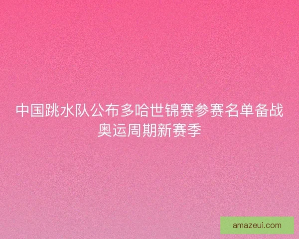 中国跳水队公布多哈世锦赛参赛名单备战奥运周期新赛季